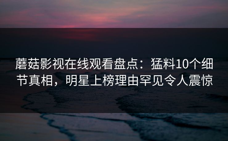 蘑菇影视在线观看盘点:猛料10个细节真相,明星上榜理由罕见令人震惊