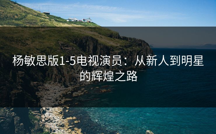 杨敏思版1-5电视演员:从新人到明星的辉煌之路