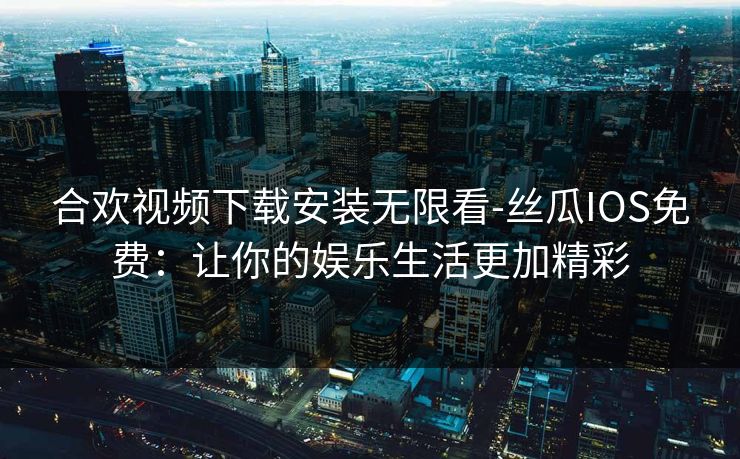 合欢视频下载安装无限看-丝瓜IOS免费:让你的娱乐生活更加精彩