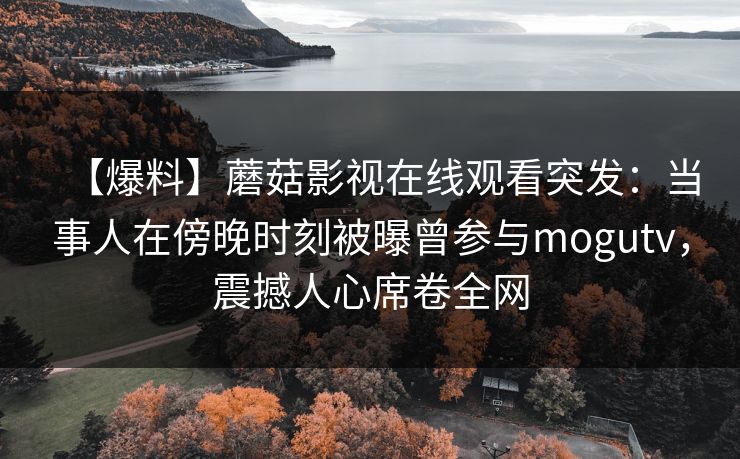 【爆料】蘑菇影视在线观看突发:当事人在傍晚时刻被曝曾参与mogutv,震撼人心席卷全网