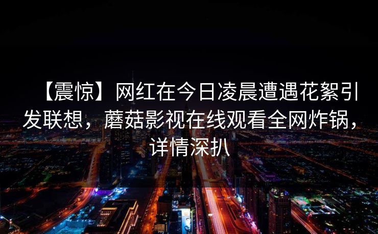 【震惊】网红在今日凌晨遭遇花絮引发联想,蘑菇影视在线观看全网炸锅,详情深扒