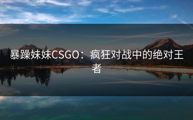 暴躁妹妹CSGO:疯狂对战中的绝对王者 暴躁妹妹CSGO:疯狂对战中的绝对王者