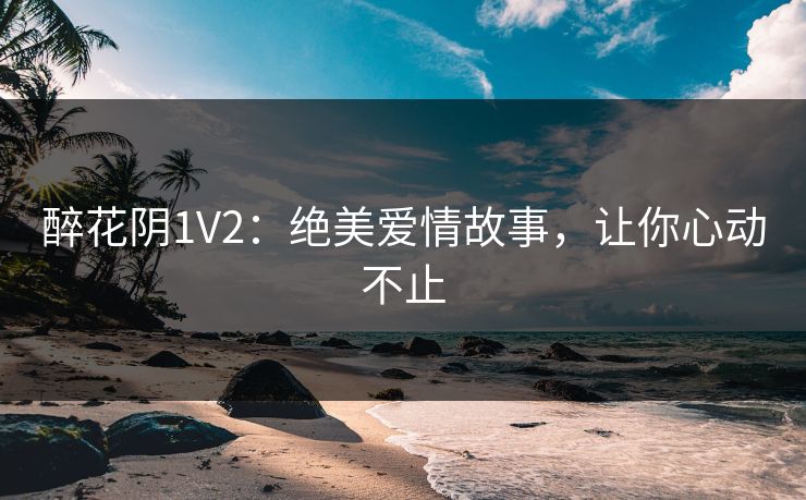 醉花阴1V2:绝美爱情故事,让你心动不止 醉花阴1V2:绝美爱情故事,让你心动不止