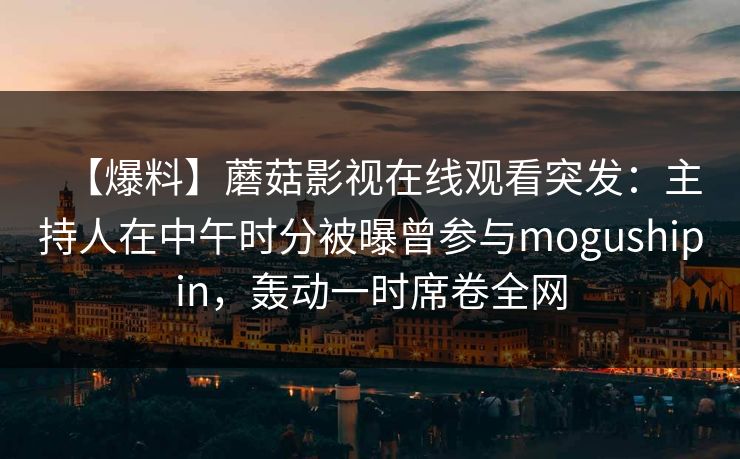 【爆料】蘑菇影视在线观看突发:主持人在中午时分被曝曾参与mogushipin,轰动一时席卷全网
