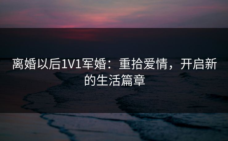 离婚以后1V1军婚:重拾爱情,开启新的生活篇章