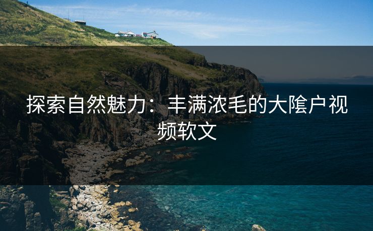 探索自然魅力：丰满浓毛的大隂户视频软文