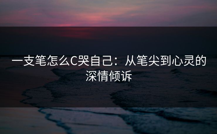 一支笔怎么C哭自己:从笔尖到心灵的深情倾诉