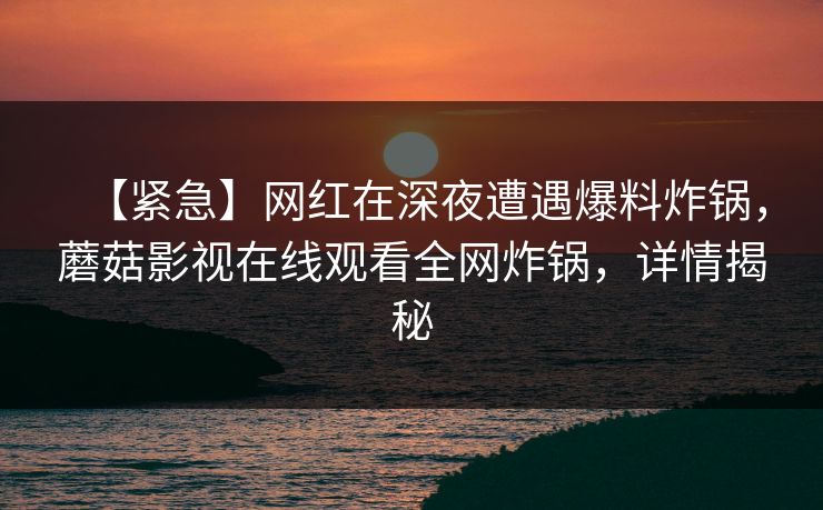 【紧急】网红在深夜遭遇爆料炸锅,蘑菇影视在线观看全网炸锅,详情揭秘 【紧急】网红在深夜遭遇爆料炸锅,蘑菇影视在线观看全网炸锅,详情揭秘