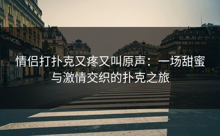 情侣打扑克又疼又叫原声:一场甜蜜与激情交织的扑克之旅 情侣打扑克又疼又叫原声:一场甜蜜与激情交织的扑克之旅