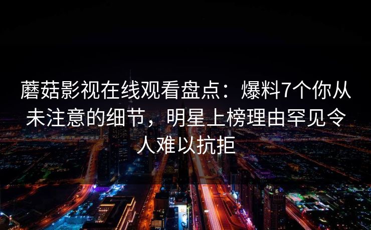 蘑菇影视在线观看盘点:爆料7个你从未注意的细节,明星上榜理由罕见令人难以抗拒 蘑菇影视在线观看盘点:爆料7个你从未注意的细节,明星上榜理由罕见令人难以抗拒