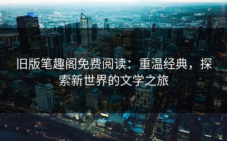 旧版笔趣阁免费阅读：重温经典，探索新世界的文学之旅