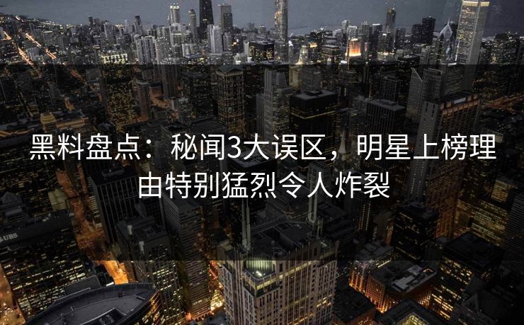 黑料盘点：秘闻3大误区，明星上榜理由特别猛烈令人炸裂