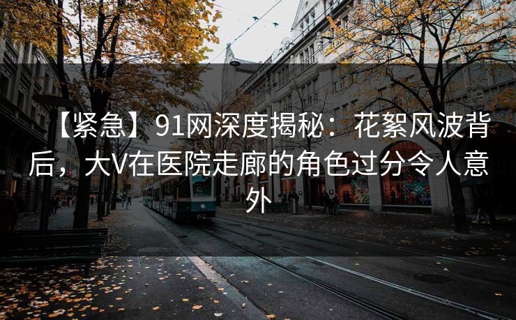 【紧急】91网深度揭秘：花絮风波背后，大V在医院走廊的角色过分令人意外
