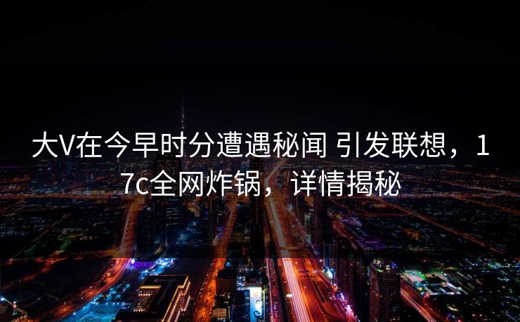 大V在今早时分遭遇秘闻 引发联想，17c全网炸锅，详情揭秘
