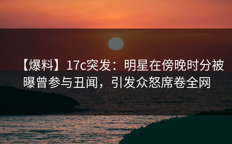 【爆料】17c突发：明星在傍晚时分被曝曾参与丑闻，引发众怒席卷全网