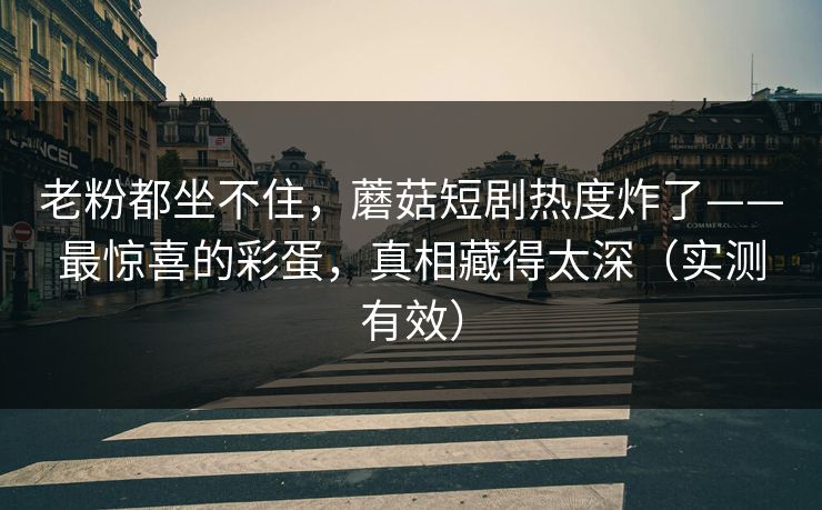 老粉都坐不住，蘑菇短剧热度炸了——最惊喜的彩蛋，真相藏得太深（实测有效）