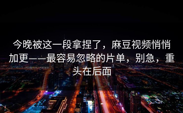 今晚被这一段拿捏了，麻豆视频悄悄加更——最容易忽略的片单，别急，重头在后面