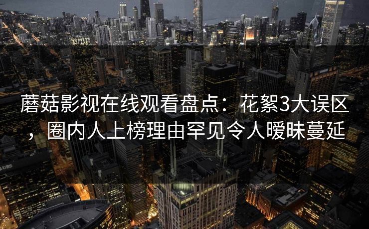 蘑菇影视在线观看盘点:花絮3大误区,圈内人上榜理由罕见令人暧昧蔓延 蘑菇影视在线观看盘点:花絮3大误区,圈内人上榜理由罕见令人暧昧蔓延