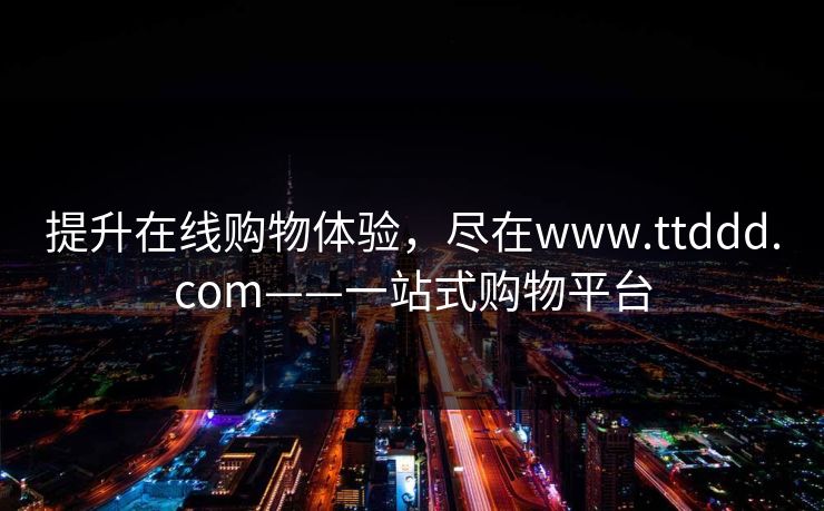 提升在线购物体验,尽在www.ttddd.com——一站式购物平台 提升在线购物体验,尽在www.ttddd.com——一站式购物平台