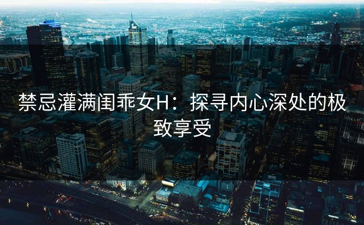 禁忌灌满闺乖女H:探寻内心深处的极致享受 禁忌灌满闺乖女H:探寻内心深处的极致享受