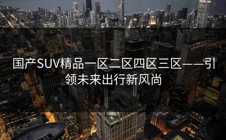 国产SUV精品一区二区四区三区——引领未来出行新风尚 国产SUV精品一区二区四区三区——引领未来出行新风尚