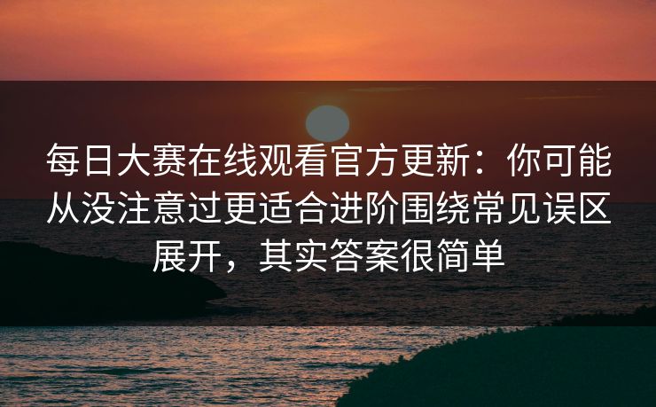 每日大赛在线观看官方更新：你可能从没注意过更适合进阶围绕常见误区展开，其实答案很简单