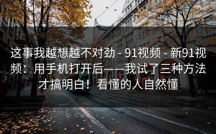 这事我越想越不对劲 - 91视频 - 新91视频：用手机打开后——我试了三种方法才搞明白！看懂的人自然懂