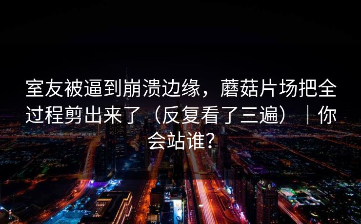 室友被逼到崩溃边缘，蘑菇片场把全过程剪出来了（反复看了三遍）｜你会站谁？