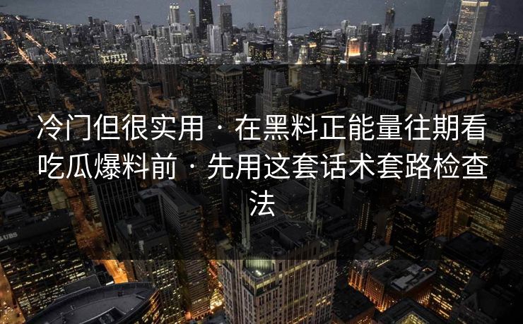 冷门但很实用 · 在黑料正能量往期看吃瓜爆料前 · 先用这套话术套路检查法
