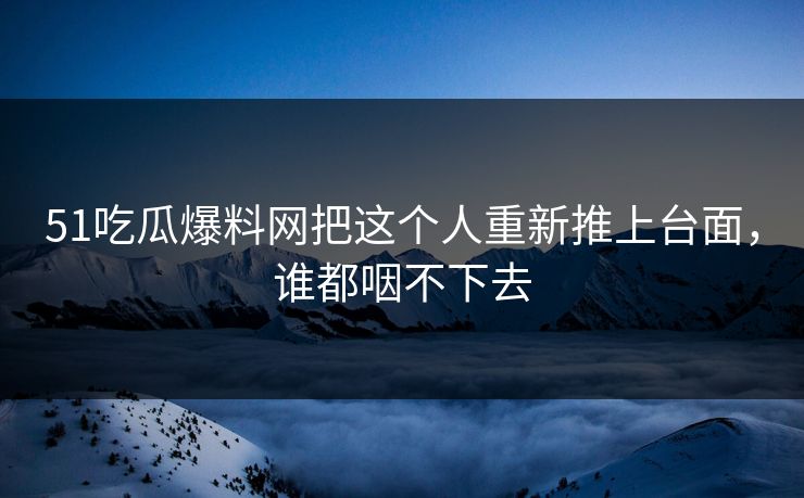 51吃瓜爆料网把这个人重新推上台面，谁都咽不下去